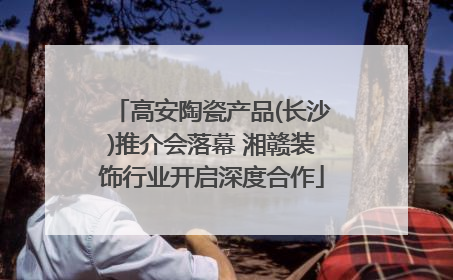 高安陶瓷产品(长沙)推介会落幕 湘赣装饰行业开启深度合作